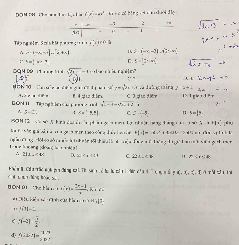 BON 08 Cho tam thức bậc hai f(x)=ax^2+bx+c có bảng xét dấu dưới đây:
Tập nghiệm S của bất phương trình f(x)≤ 0 là
B.
A. S=(-∈fty ;-3]∪ [2;+∈fty ). S=(-∈fty ;-3)∪ (2;+∈fty ).
D.
C. S=(-∈fty ;-3]. S=[2;+∈fty ).
BQN 09 Phương trình sqrt(2x+1)=3 có bao nhiêu nghiệm?
A0 B, 1. C. 2. D. 3.
BON 10 Tìm số giao điểm giữa đồ thị hàm số y=sqrt(2x+3) và đường thắng y=x+1.
A. 2 giao điểm. B. 4 giao điểm. C. 3 giao điểm. D. 1 giao điểm.
BON 11 Tập nghiệm của phương trình sqrt(x-3)=sqrt(2x+2) là
A. S=varnothing . B. S= -5;5 . C. S= -5 . S= 5 .
D.
BON 12 Cơ sở X kinh doanh sản phẩm gạch men. Lợi nhuận hàng tháng của cơ sở X là F(x) phụ
thuộc vào giá bán x của gạch men theo công thức liên hệ F(x)=-50x^2+3500x-2500 với đơn vị tính là
ngàn đồng. Hỏi cơ sở muốn lợi nhuận tối thiểu là 50 triệu đồng mỗi tháng thì giá bán mỗi viên gạch men
trong khoảng (đoạn) bao nhiêu?
A. 21≤ x≤ 48. B. 21≤ x≤ 49. C. 22≤ x≤ 48. D. 22≤ x≤ 48.
Phần II. Câu trắc nghiệm đúng sai. Thí sinh trả lời từ câu 1 đến câu 4. Trong mỗi ý a), b), c), d) ở mỗi câu, thí
sinh chọn đúng hoặc sai.
BON 01 Cho hàm số f(x)= (2x-1)/x . Khi đó:
a) Điều kiện xác định của hàm số là R| 0 .
b) f(1)=1.
c) f(-2)= 5/2 .
d) f(2022)= 4023/2022 .