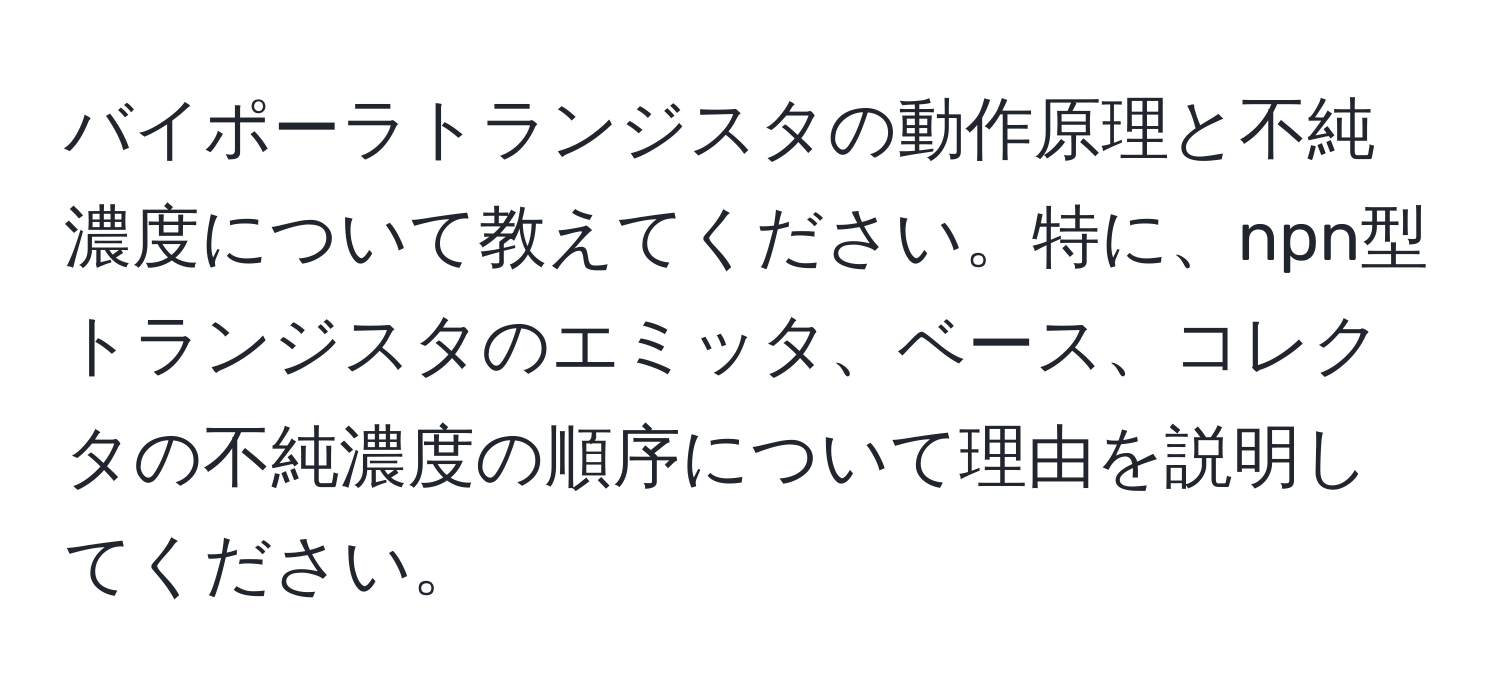 バイポーラトランジスタの動作原理と不純濃度について教えてください。特に、npn型トランジスタのエミッタ、ベース、コレクタの不純濃度の順序について理由を説明してください。