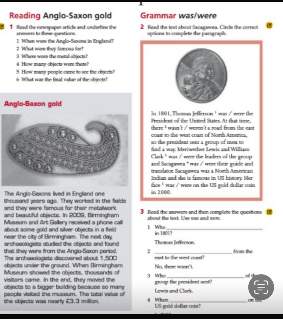 Reading Anglo-Saxon gold Grammar was/were 
1 Read the newspaper article and underline the 2 Read the text about Sacagawea. Circle the correct 
answers to these questions. uptions to complete the paragraph. 
1 When were the Anglo-Saxons in England? 
2 What were they famous for? 
3 Where were the metal objects? 
4 How many objects were there? 
5 How many people came to see the objects? 
6 What was the final value of the objects? 
Angio-Saxon gold 
In 1801, Thomas Jefferson * was / were the 
President of the United States. At that time, 
there ? wasn't / weren't a road from the east 
coast to the west coast of North America, 
so the president sent a group of men to 
find a way Meriwether Lewis and William 
Clark ¹ was / were the leaders of the group 
and Sacagawea * was / were their guide and 
translator Sacagawea was a North American 
Indian and she is famous in US history Her 
face " was / were on the US gold dollar coin 
The Anglo-Saxons lived in England one in 2000. 
thousand years ago. They worked in the fields 
and they were famous for their metalwork 
and beautiful objects. In 2009, Birmingham 3 Read the answers and then complete the questions 
about the text. Use was and were. 
Museum and Art Gallery received a phone call 
about some gold and silver objects in a field 1 Who in 1801? 
near the city of Birmingham. The next day, 
archaeologists studied the objects and found Thomas Jefferson 
that they were from the Anglo-Saxon period. 2 _from the 
The archaeologists discovered about 1,500 east to the west coast? 
objects under the ground. When Birmingham No, there wasn't. 
Museum showed the objects, thousands of 3 Who _of th 
visitors came. In the end, they moved the 
group the president sent? 
objects to a bigger building because so many 
people visited the museum. The total value of Lewis and Clark. 
the objects was nearly £3.3 million. 4 When_ on the 
US gold dollar con?