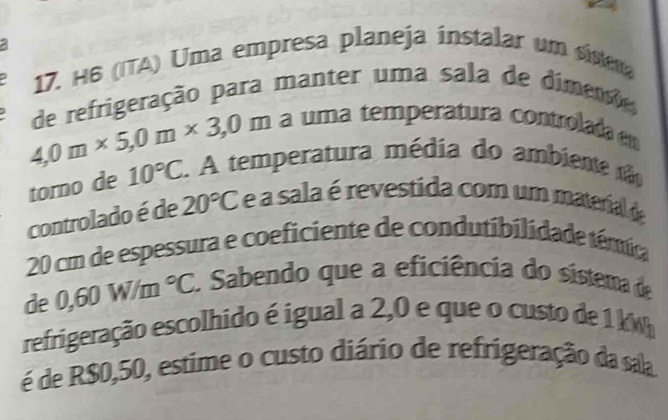 H6 (ITA) Uma empresa planeja instalar um sistera 
de refrigeração para manter uma sala de dimente 
a uma temperatura controlada em
4,0m* 5,0m* 3,0m. A temperatura média do ambiente não 
torno de 10°C. 
controlado é de 20°C e a sala é revestida com um material de
20 cm de espessura e coeficiente de condutibilidade térica 
de 0,60 W/m°C A Sabendo que a eficiência do sistema de 
refrigeração escolhido é igual a 2,0 e que o custo de 1 kWh
é de R$0,50, estime o custo diário de refrigeração da sala