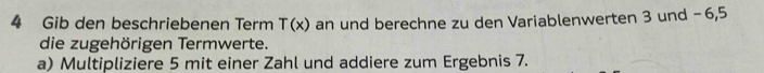 Gib den beschriebenen Term T(x) an und berechne zu den Variablenwerten 3 und -6, 5
die zugehörigen Termwerte. 
a) Multipliziere 5 mit einer Zahl und addiere zum Ergebnis 7.