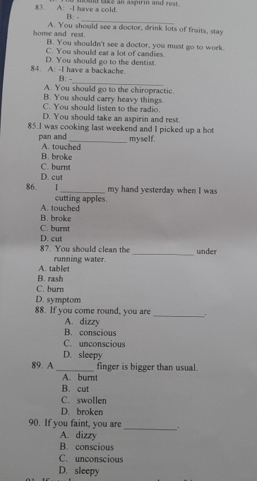 A: -I have a cold. shoud take an aspirin and rest.
_
B: -
A. You should see a doctor, drink lots of fruits, stay
home and rest.
B. You shouldn't see a doctor, you must go to work.
C. You should eat a lot of candies.
D. You should go to the dentist.
84. A: -I have a backache.
_
B: -
A. You should go to the chiropractic.
B. You should carry heavy things.
C. You should listen to the radio.
D. You should take an aspirin and rest.
85.I was cooking last weekend and I picked up a hot
pan and _myself.
A. touched
B. broke
C. burnt
D. cut
86. . I_ my hand yesterday when I was
cutting apples.
A. touched
B. broke
C. burnt
D. cut
87. You should clean the _under
running water.
A. tablet
B. rash
C. burn
D. symptom
88. If you come round, you are _.
A. dizzy
B. conscious
C. unconscious
D. sleepy
89. A _finger is bigger than usual.
A. burnt
B. cut
C. swollen
D. broken
90. If you faint, you are
_
A. dizzy
B. conscious
C. unconscious
D. sleepy