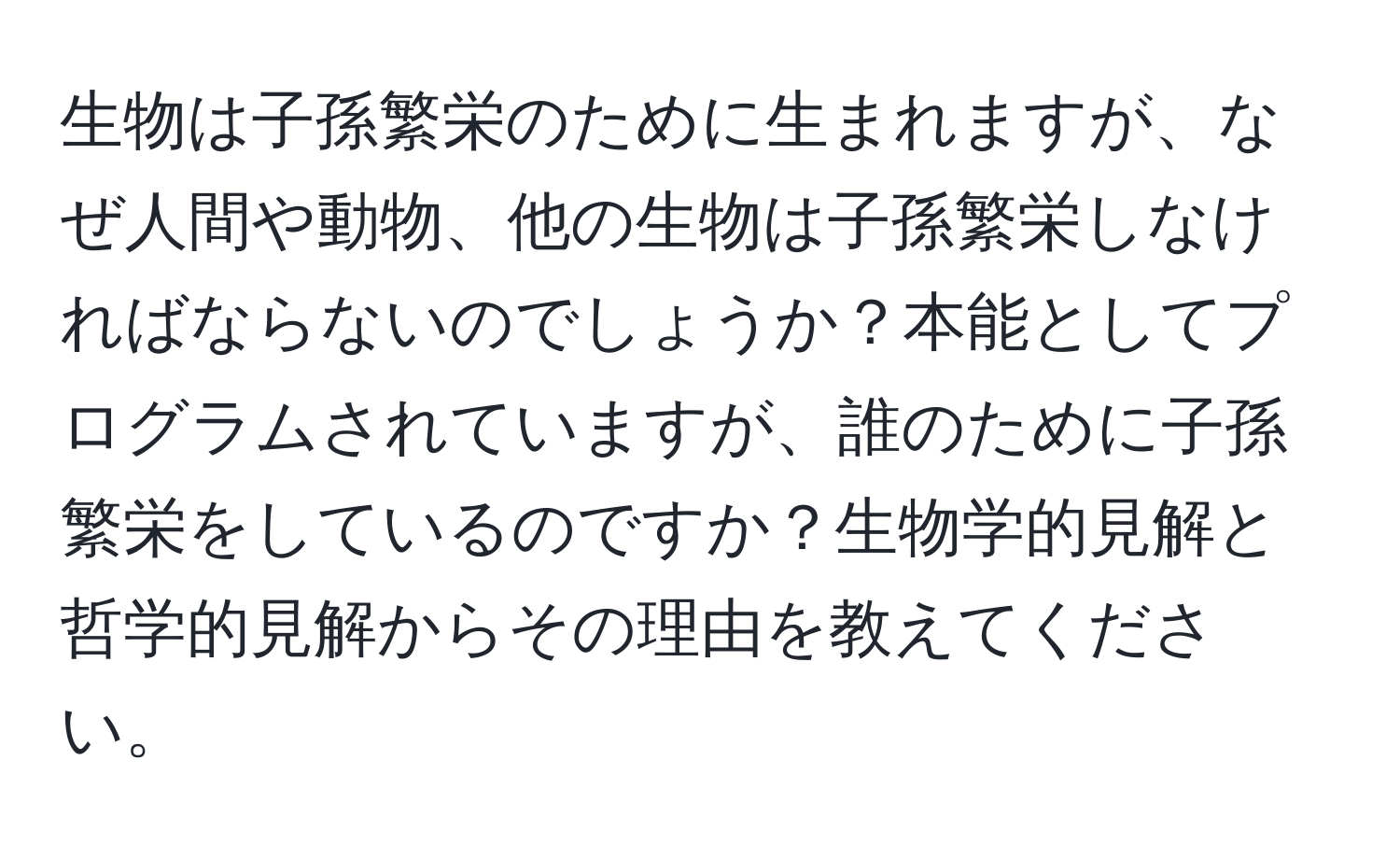 生物は子孫繁栄のために生まれますが、なぜ人間や動物、他の生物は子孫繁栄しなければならないのでしょうか？本能としてプログラムされていますが、誰のために子孫繁栄をしているのですか？生物学的見解と哲学的見解からその理由を教えてください。