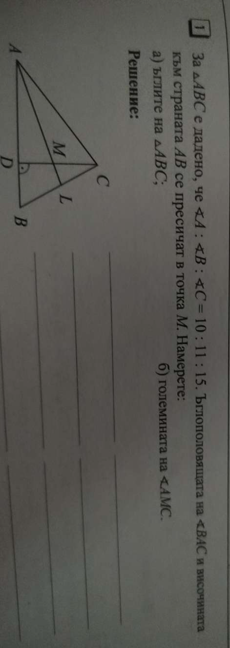 1 3a △ ABC е дадено, че ∠ A:∠ B:∠ C=10:11:15. Бглоποловяιιага Ha ∠ BAC и височинаTа 
кьм страната АВ се пресичат в точка М. Намерете: 
а) ъглите на △ ABC; б) големината на ∠ AMC. 
_ 
Pешение: 
_ 
_ 
_ 
_ 
_ 
_ 
_