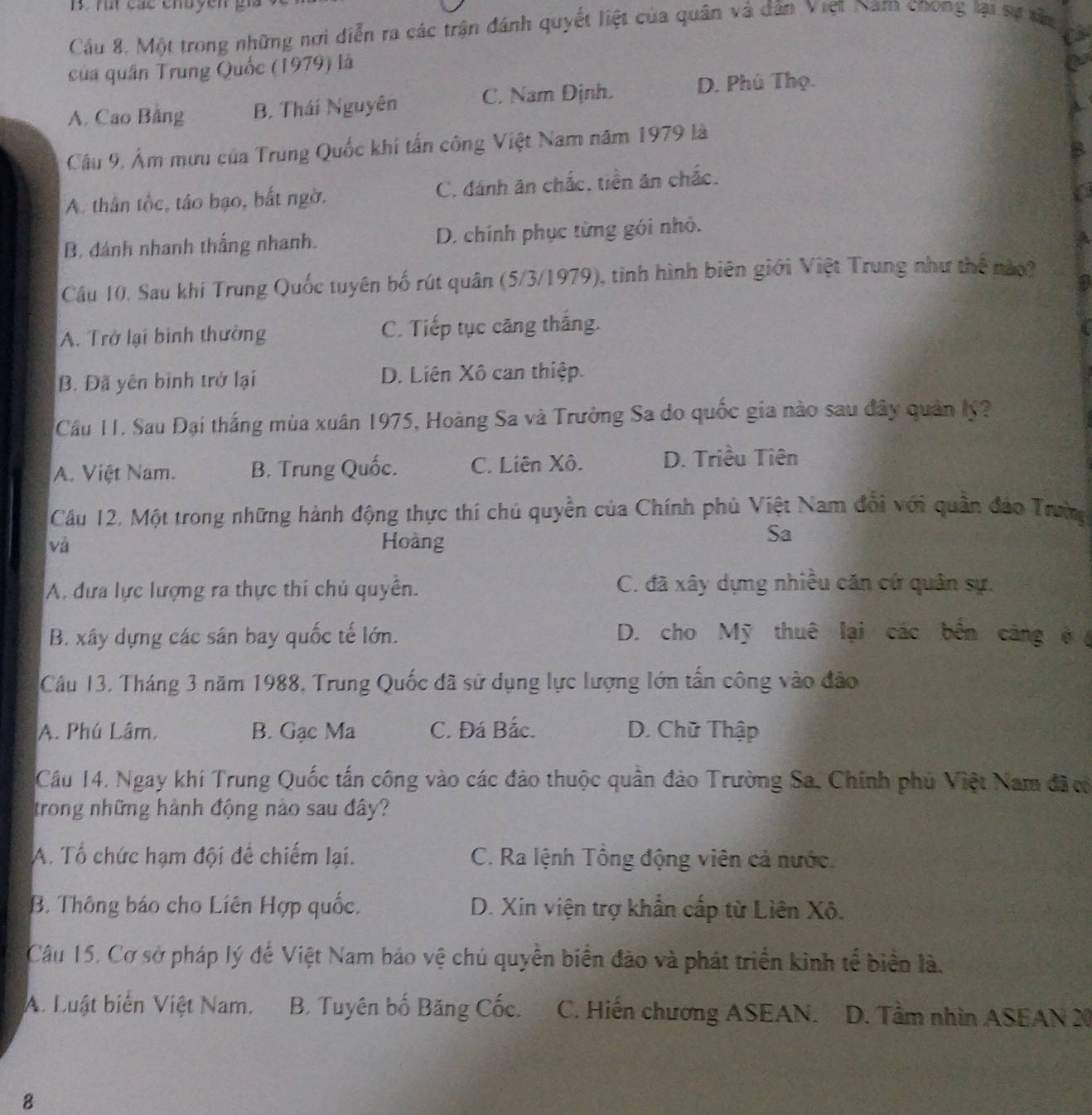 rut các enuyen g
Cầu 8, Một trong những nơi diễn ra các trận đánh quyết liệt của quân và dân Việt Nam coong lại sự xân
a
của quân Trung Quốc (1979) là
A. Cao Bảng B. Thái Nguyên C. Nam Định. D. Phú Thọ.
Câu 9, Âm mưu của Trung Quốc khi tấn công Việt Nam năm 1979 là
A. thân tốc, táo bạo, bắt ngờ. C. đánh ăn chắc, tiền ăn chắc.
B. đánh nhanh thắng nhanh. D. chính phục từng gói nhỏ.
Câu 10, Sau khi Trung Quốc tuyên bố rút quân (5/3/1979), tình hình biên giới Việt Trung như thể nào
A. Trở lại bình thường C. Tiếp tục căng thắng.
B. Đã yên bình trở lại D. Liên Xô can thiệp.
Cầu 11. Sau Đại thắng mùa xuân 1975, Hoàng Sa và Trường Sa do quốc gia nào sau đây quản lý?
A. Việt Nam. B. Trung Quốc. C. Liên Xô. D. Triều Tiên
Cầu 12, Một trong những hành động thực thí chú quyền của Chính phủ Việt Nam đối với quân đảo Trườg
và Hoàng
Sa
A. đưa lực lượng ra thực thi chủ quyền. C. đã xây dựng nhiều căn cứ quân sự.
B. xây dựng các sân bay quốc tế lớn. D. cho Mỹ thuê lại các bến cảng ở 
Câu 13, Tháng 3 năm 1988, Trung Quốc đã sử dụng lực lượng lớn tấn công vào đảo
A. Phú Lâm. B. Gạc Ma C. Đá Bắc. D. Chữ Thập
Cầu 14, Ngay khi Trung Quốc tấn công vào các đảo thuộc quân đảo Trường Sa, Chính phủ Việt Nam đãc
trong những hành động nào sau đây?
A. Tổ chức hạm đội để chiếm lại. C. Ra lệnh Tổng động viên cả nước.
B. Thông báo cho Liên Hợp quốc. D. Xin viện trợ khẩn cấp từ Liên Xô.
Câu 15, Cơ sở pháp lý để Việt Nam bảo vệ chủ quyền biển đảo và phát triển kinh tế biển là.
A. Luật biển Việt Nam. B. Tuyên bố Băng Cốc. C. Hiến chương ASEAN. D. Tầm nhìn ASEAN 20
8