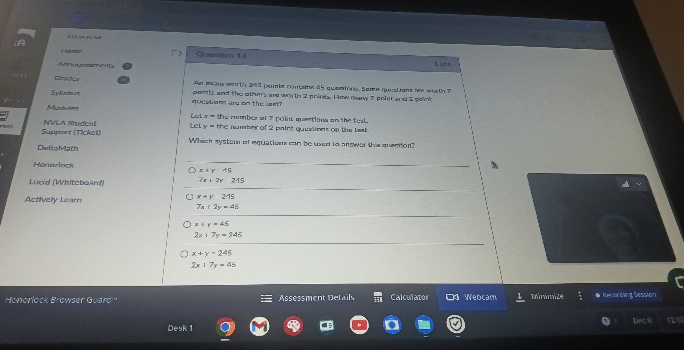 K12 24-25 (al
Home Question 14
Announcements
1 pts
Grades An exam worth 245 points contains 45 questions. Some questions are worth 7
Syllabus
points and the others are worth 2 points. How many 7 point and 2 point
questions are on the test?
Modules
Let x= the number of 7 point questions on the test.
ses NVLA Student Let y= the number of 2 point questions on the test.
Support (Ticket)
Which system of equations can be used to answer this question?
DeltaMath
Honorlock
x+y=45
Lucid (Whiteboard)
7x+2y=245
Actively Learn
x+y=245
7x+2y=45
x+y=45
2x+7y=245
x+y=245
2x+7y=45
Honorlock Browser Guard''' Assessment Details Calculator Webcam Minimize ● Recording Session
Dec 8 120
Desk 1