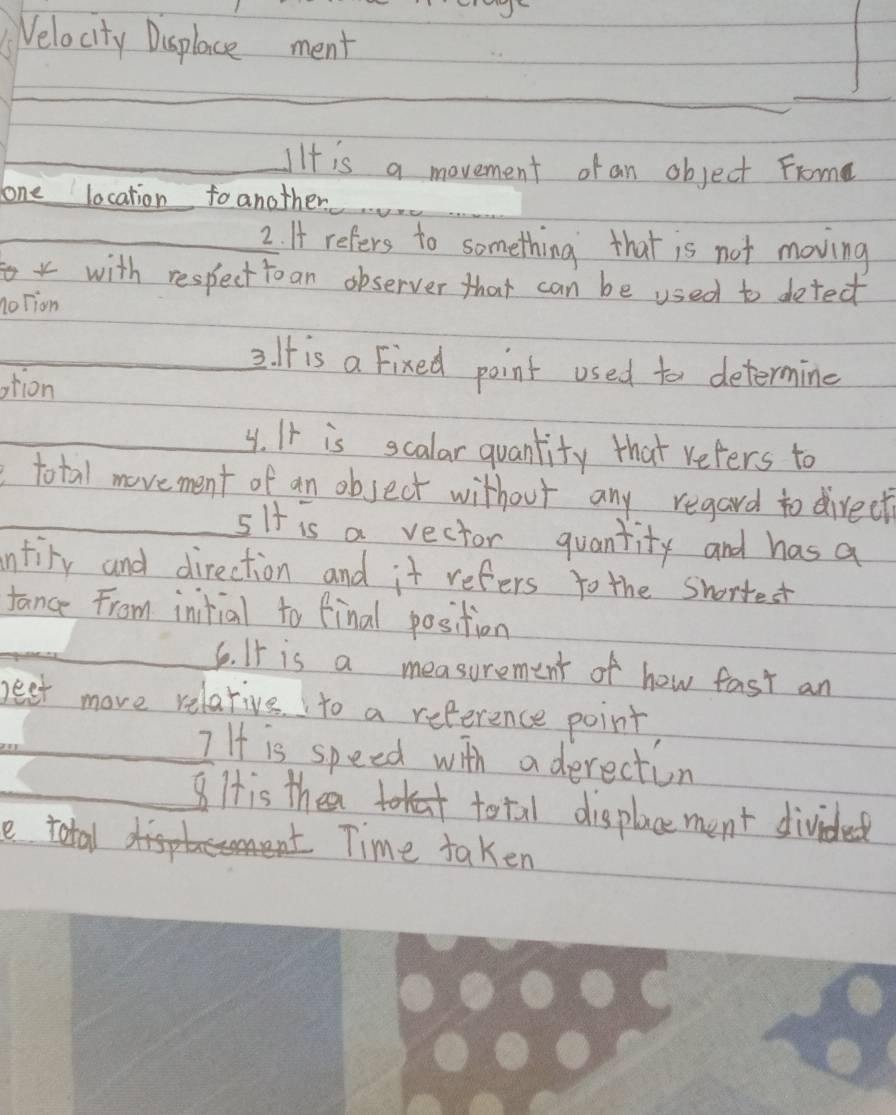 Velocity Displace ment 
_ 
_IIt is a movement of an object Frome 
lone location foanother 
_2. A refers to something that is not moving 
with respecttoan observer that can be used to detect 
noTion 
_2. It is a Fixed point used to determing 
tion 
_ 
_y. It is scalar quantity that refers to 
total movement of an object without any regard to direct 
_5It is a vector quantity and has a 
intiry and direction and it refers to the shortest 
tance From intial to final position 
_ 
6o. It is a measurement of how fast an 
beet more relative to a reference point 
_I If is speed with aderection 
8His the total displacement divided 
e total 
Time taken