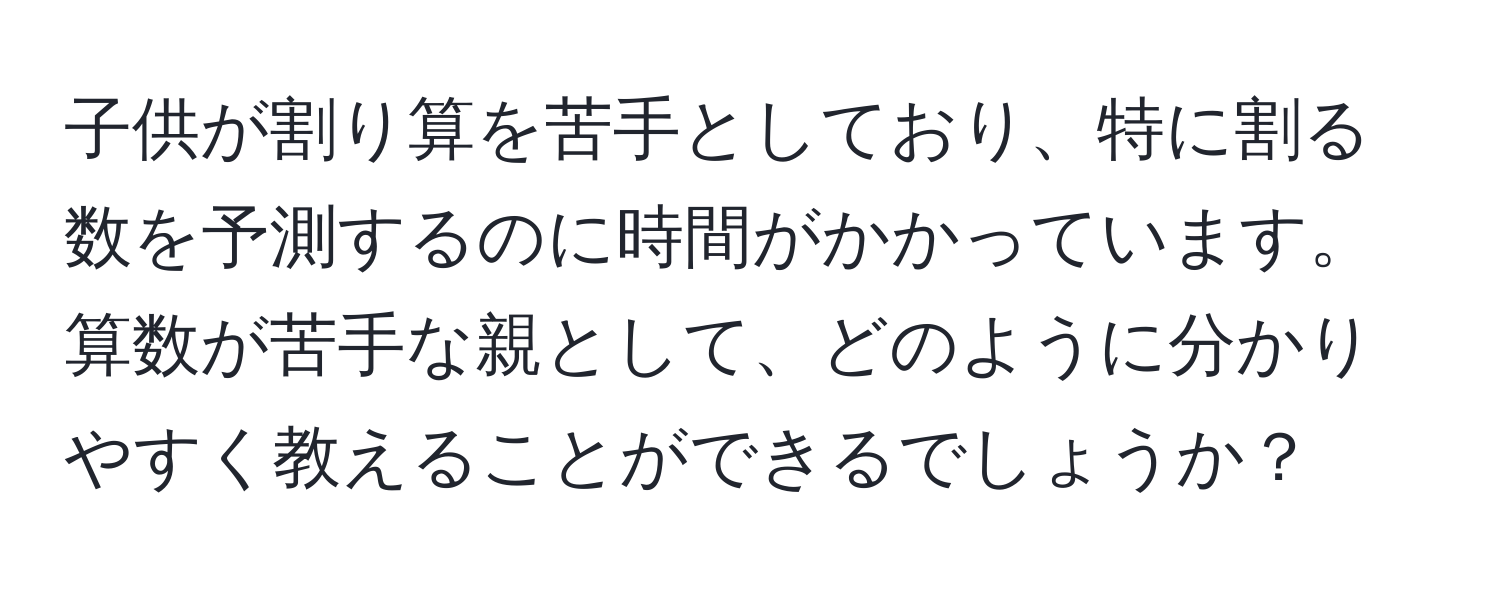 子供が割り算を苦手としており、特に割る数を予測するのに時間がかかっています。算数が苦手な親として、どのように分かりやすく教えることができるでしょうか？