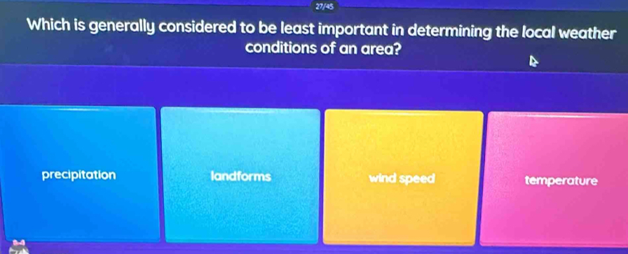 27/45
Which is generally considered to be least important in determining the local weather
conditions of an area?
precipitation landforms wind speed temperature