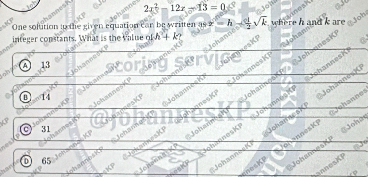 phanne
hannesk
2x^2-12x-13=0
nnesk
0
sKP One solution to the given equation can be written a sx=h  1/2 sqrt(k). where h are Joh
ielteger constants. What is the value o fh+k ?
on
* JobannesKI Johanning
DohannesK ②、
lohan A 13
Johanne
Johannesk Johannest Wejohameski
oh ame
ohanne
B 11
ohannosk Johannesk NohannesKi Johannest P @ Johannesi
JokannesK Johannosh Johannesi Johannosk
KP
ohann es Ki
ohannesK anesKI Johannosk
onannesKi rJohannes
C 31
@ Johan
Q annes 
esKP JohannesKr @Johannesi
nesk
CKP Johannask ohannesKI
nesKP Johannes
o
annesKP
han 65