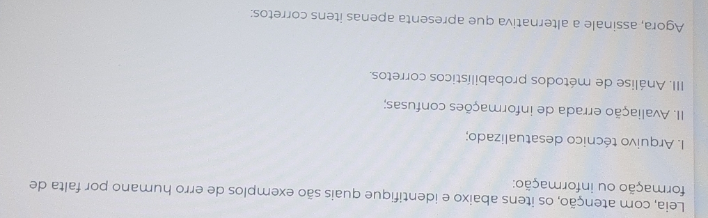 Leia, com atenção, os itens abaixo e identifique quais são exemplos de erro humano por falta de 
formação ou informação: 
I. Arquivo técnico desatualizado; 
II. Avaliação errada de informações confusas; 
III. Análise de métodos probabilísticos corretos. 
Agora, assinale a alternativa que apresenta apenas itens corretos: