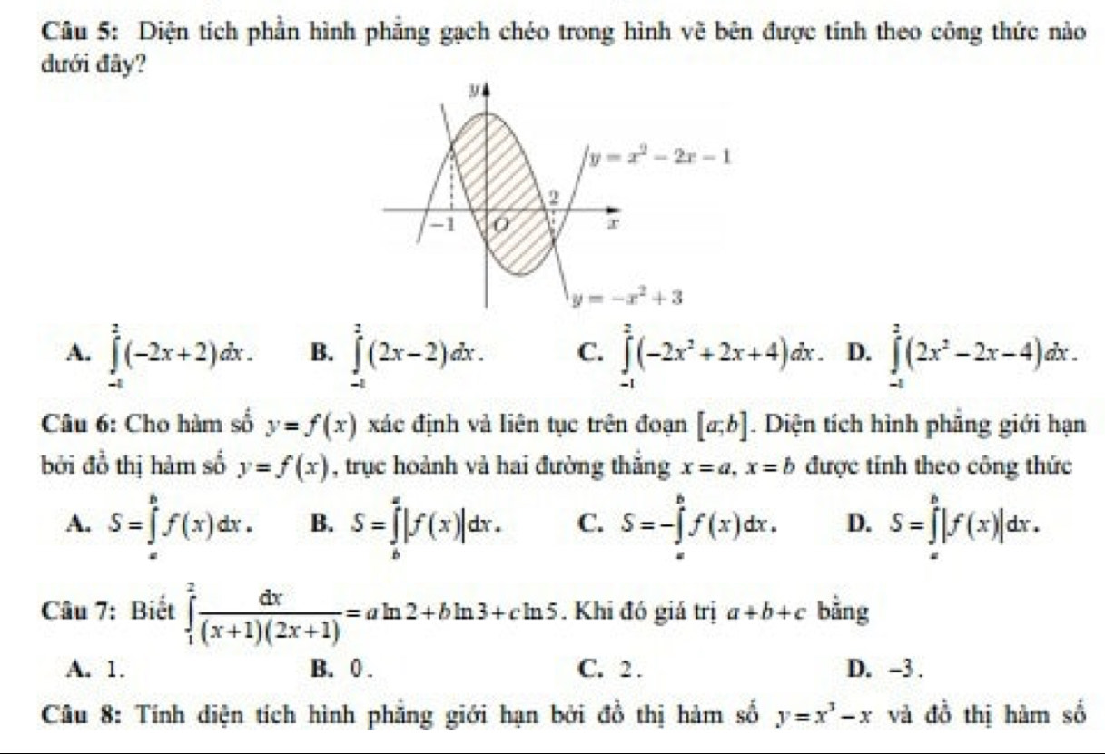 Diện tích phần hình phẳng gạch chéo trong hình vẽ bên được tính theo công thức nào
dưới đây?
A. ∈tlimits _(-1)^2(-2x+2)dx. B. ∈tlimits _(-1)^2(2x-2)dx. C. ∈tlimits _(-1)^2(-2x^2+2x+4)dx. D. ∈tlimits _(-1)^2(2x^2-2x-4)dx.
Câu 6: Cho hàm số y=f(x) xác định và liên tục trên đoạn [a;b]. Diện tích hình phẳng giới hạn
bởi đồ thị hàm số y=f(x) , trục hoành và hai đường thắng x=a,x=b được tính theo công thức
A. S=∈tlimits _a^(bf(x)dx. B. S=∈tlimits _b^a|f(x)|dx. C. S=-∈tlimits _a^bf(x)dx. D. S=∈tlimits _a^b|f(x)|dx.
Câu 7: Biết ∈tlimits _1^2frac dx)(x+1)(2x+1)=aln 2+bln 3+cln 5. Khi đó giá trị a+b+c bằng
A. 1. B. 0 . C. 2 . D. -3 .
Câu 8: Tính diện tích hình phẳng giới hạn bởi đồ thị hàm số y=x^3-x và đồ thị hàm số