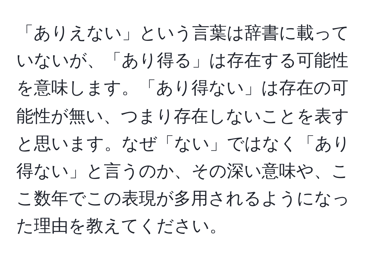 「ありえない」という言葉は辞書に載っていないが、「あり得る」は存在する可能性を意味します。「あり得ない」は存在の可能性が無い、つまり存在しないことを表すと思います。なぜ「ない」ではなく「あり得ない」と言うのか、その深い意味や、ここ数年でこの表現が多用されるようになった理由を教えてください。