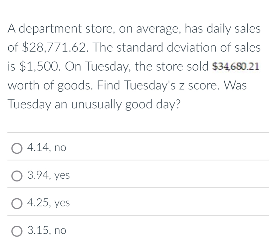 A department store, on average, has daily sales
of $28,771.62. The standard deviation of sales
is $1,500. On Tuesday, the store sold $34680.21
worth of goods. Find Tuesday's z score. Was
Tuesday an unusually good day?
4.14, no
3. 94, yes
4. 25, yes
3. 15, no