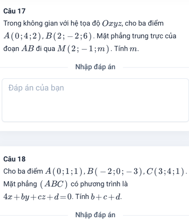 Trong không gian với hệ tọa độ Oxyz, cho ba điểm
A(0;4;2), B(2;-2;6). Mặt phẳng trung trực của 
đoạn AB đi qua M(2;-1;m). Tính m. 
Nhập đáp án 
Đáp án của bạn 
Câu 18 
Cho ba điểm A(0;1;1), B(-2;0;-3), C(3;4;1). 
Mặt phẳng ( ABC ) có phương trình là
4x+by+cz+d=0. Tính b+c+d. 
Nhập đáp án