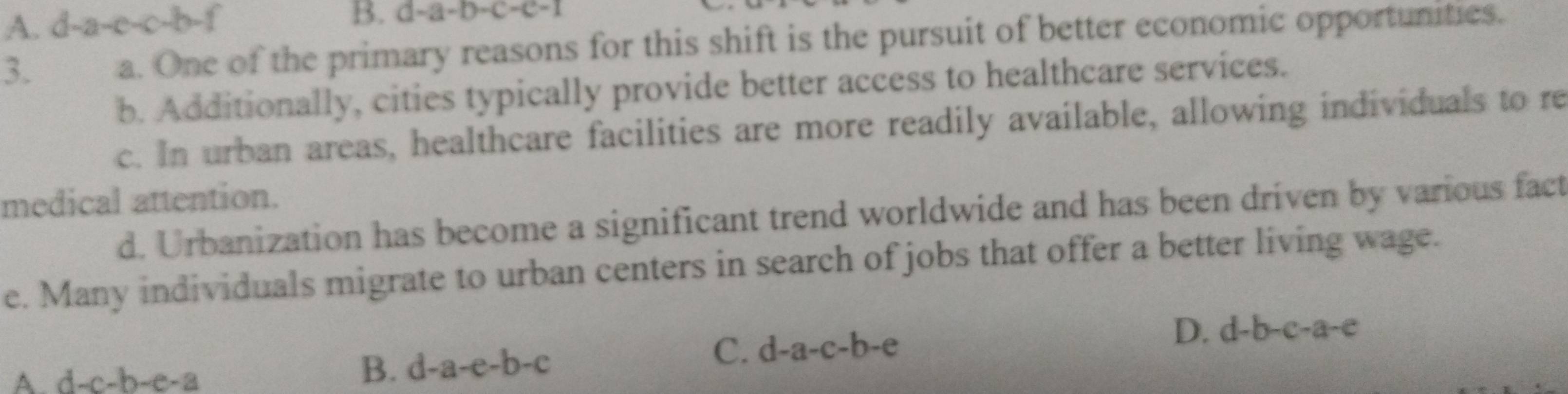 A. d-a 1-e-c-b-
B. d-a-b-c-c-
3. a. One of the primary reasons for this shift is the pursuit of better economic opportunities.
b. Additionally, cities typically provide better access to healthcare services.
c. In urban areas, healthcare facilities are more readily available, allowing individuals to re
medical attention.
d. Urbanization has become a significant trend worldwide and has been driven by various fact
e. Many individuals migrate to urban centers in search of jobs that offer a better living wage.
C. d-a-c-b-e D. d-b-c-a-c
A. d-c-b-e-a
B. d-a-e-b-c