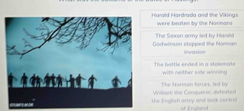 Harald Hardrada and the Vikings 
were beaten by the Normans 
The Saxon army led by Harold 
Godwinson stopped the Norman 
invasion 
The battle ended in a stalemate 
with neither side winning 
The Norman forces, led by 
William the Conqueror, defeated 
the English army and took control 
of England