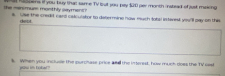 at kappens if you buy that same TV but you pay $20 per month instead of just making 
the minimum monthly payment? 
a. Use the credit card calculator to determine how much total interest you'll pay on this 
debt. 
B. When you include the purchase price and the interest, how much does the TV cost 
you in total?