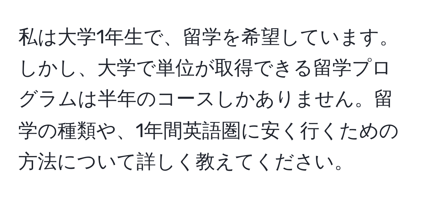 私は大学1年生で、留学を希望しています。しかし、大学で単位が取得できる留学プログラムは半年のコースしかありません。留学の種類や、1年間英語圏に安く行くための方法について詳しく教えてください。