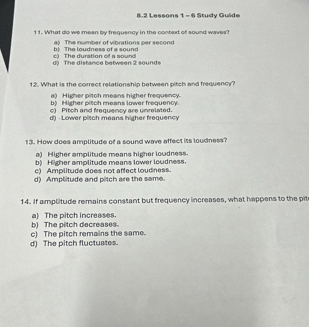 8.2 Lessons 1 - 6 Study Guide
11. What do we mean by frequency in the context of sound waves?
a) The number of vibrations per second
b) The loudness of a sound
c) The duration of a sound
d) The distance between 2 sounds
12. What is the correct relationship between pitch and frequency?
a) Higher pitch means higher frequency.
b) Higher pitch means lower frequency.
c) Pitch and frequency are unrelated.
d) Lower pitch means higher frequency
13. How does amplitude of a sound wave affect its loudness?
a) Higher amplitude means higher loudness.
b) Higher amplitude means lower loudness.
c) Amplitude does not affect loudness.
d) Amplitude and pitch are the same.
14. If amplitude remains constant but frequency increases, what happens to the pit
a) The pitch increases.
b) The pitch decreases.
c) The pitch remains the same.
d) The pitch fluctuates.