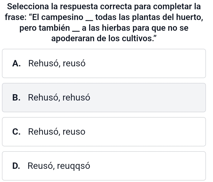 Selecciona la respuesta correcta para completar la
frase: “El campesino _todas las plantas del huerto,
pero también _a las hierbas para que no se
apoderaran de los cultivos.”
A. Rehusó, reusó
B. Rehusó, rehusó
C. Rehusó, reuso
D. Reusó, reuqqsó