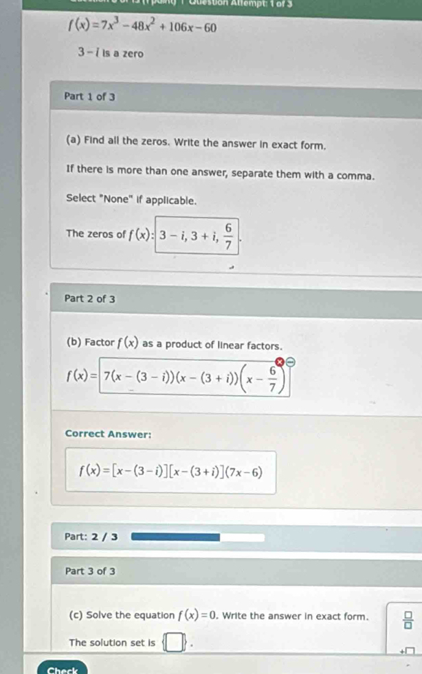 an g 1 Quesuon Allempt: T o r 3
f(x)=7x^3-48x^2+106x-60
3 - i is a zero 
Part 1 of 3 
(a) Find all the zeros. Write the answer in exact form. 
If there is more than one answer, separate them with a comma. 
Select "None" if applicable. 
The zeros of f(x):3-i, 3+i,  6/7 . 
Part 2 of 3 
(b) Factor f(x) as a product of linear factors.
f(x)=7(x-(3-i))(x-(3+i))(x- 6/7 )
Correct Answer:
f(x)=[x-(3-i)][x-(3+i)](7x-6)
Part: 2 / 3 
Part 3 of 3 
(c) Solve the equation f(x)=0 , Write the answer in exact form.  □ /□  
The solution set is □ 
Check