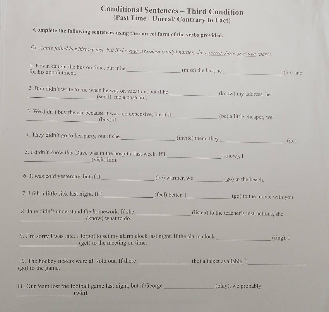 Conditional Sentences - Third Condition 
(Past Time - Unreal/ Contrary to Fact) 
Complete the following sentences using the correct form of the verbs provided. 
Ex. Annie failed her history test, but if she had studied (study) harder, she would have passed (pass). 
1. Kevin caught the bus on time, but if he (miss) the bus, he 
for his appointment. __(be) late 
2. Bob didn’t write to me when he was on vacation, but if he _(know) my address, he 
_(send) me a postcard. 
3. We didn’t buy the car because it was too expensive, but if it _(be) a little cheaper, we 
_(buy) it. 
4. They didn’t go to her party, but if she _(invite) them, they 
_(go). 
5. I didn’t know that Dave was in the hospital last week. If I _(know), I 
_(visit) him. 
6. It was cold yesterday, but if it _(be) warmer, we _(go) to the beach. 
7. I felt a little sick last night. If I _(feel) better, I _(go) to the movie with you. 
8. Jane didn’t understand the homework. If she _(listen) to the teacher’s instructions, she 
_(know) what to do. 
9. I’m sorry I was late. I forgot to set my alarm clock last night. If the alarm clock_ (ring), I 
_(get) to the meeting on time. 
10. The hockey tickets were all sold out. If there _(be) a ticket available, I_ 
(go) to the game. 
11. Our team lost the football game last night, but if George _(play), we probably 
_(win).