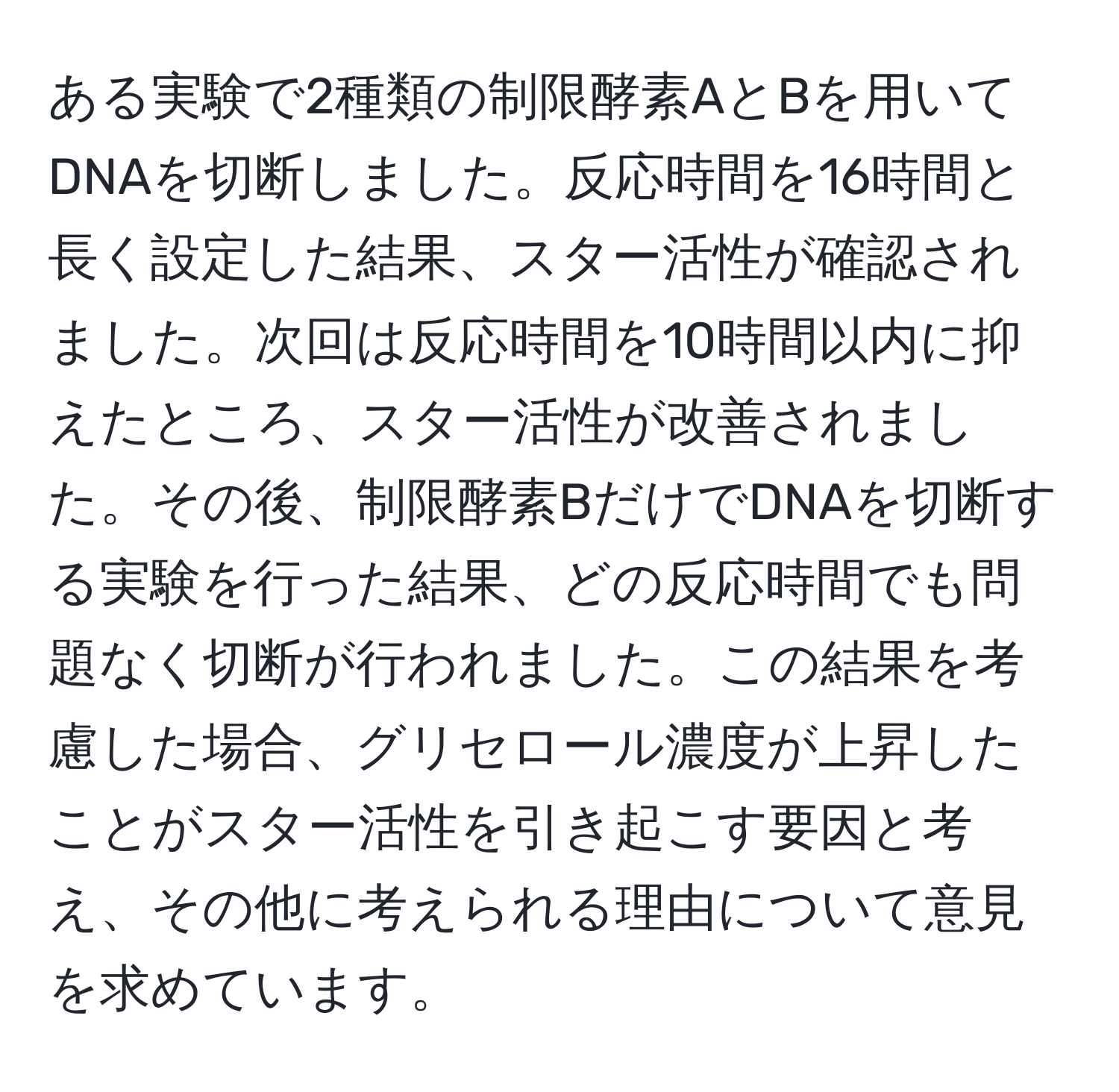 ある実験で2種類の制限酵素AとBを用いてDNAを切断しました。反応時間を16時間と長く設定した結果、スター活性が確認されました。次回は反応時間を10時間以内に抑えたところ、スター活性が改善されました。その後、制限酵素BだけでDNAを切断する実験を行った結果、どの反応時間でも問題なく切断が行われました。この結果を考慮した場合、グリセロール濃度が上昇したことがスター活性を引き起こす要因と考え、その他に考えられる理由について意見を求めています。