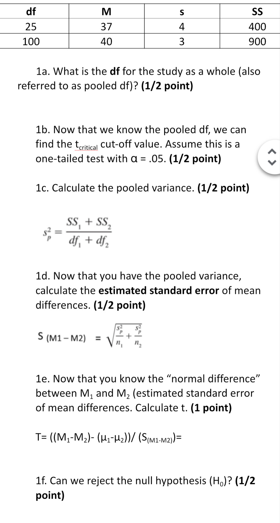 What is the df for the study as a whole (also 
referred to as pooled df)? (1/2 point) 
1b. Now that we know the pooled df, we can 
find the t_critical cut-off value. Assume this is a 
one-tailed test with a=.05. (1/2 point) 
1c. Calculate the pooled variance. (1/2 point)
s_p^(2=frac SS_1)+SS_2df_1+df_2
1d. Now that you have the pooled variance, 
calculate the estimated standard error of mean 
differences. (1/2 point)
S(M1-M2)=sqrt (frac S_p)^2n_1+frac (S_p)^2n_2
1e. Now that you know the “normal difference” 
between M_1 and M_2 (estimated standard error 
of mean differences. Calculate t. (1 point)
T=((M_1-M_2)-(mu _1-mu _2))/(S_(M1-M2))=
1f. Can we reject the null hypothesis (H_0) ? (1/2 
point)