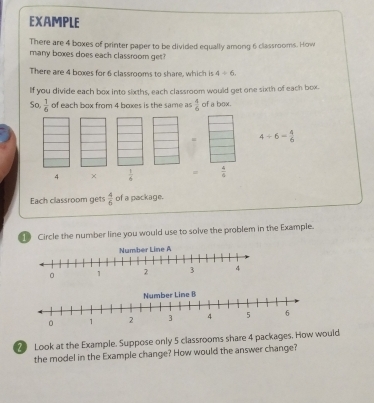 EXAMPLE 
There are 4 boxes of printer paper to be divided equally among 6 classrooms. How 
many boxes does each classroom get? 
There are 4 boxes for 6 classrooms to share, which is 4/ 6. 
If you divide each box into sixths, each classroom would get one sixth of each box. 
So,  1/6  of each box from 4 boxes is the same as  4/6  of a box. 
= 4/ 6= 4/6 
4 ×  1/6  =  4/6 
Each classroom gets  4/6  of a package. 
Circle the number line you would use to solve the problem in the Example. 
2 Look at the Example. Suppose only 5 classrooms share 4 packages. How would 
the model in the Example change? How would the answer change?