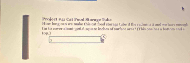 Project #4: Cat Food Storage Tube 
How long can we make this cat food storage tube if the radius is 2 and we have enough 
tin to cover about 326.6 square inches of surface area? (This one has a bottom and a 
top.) 
x 
x