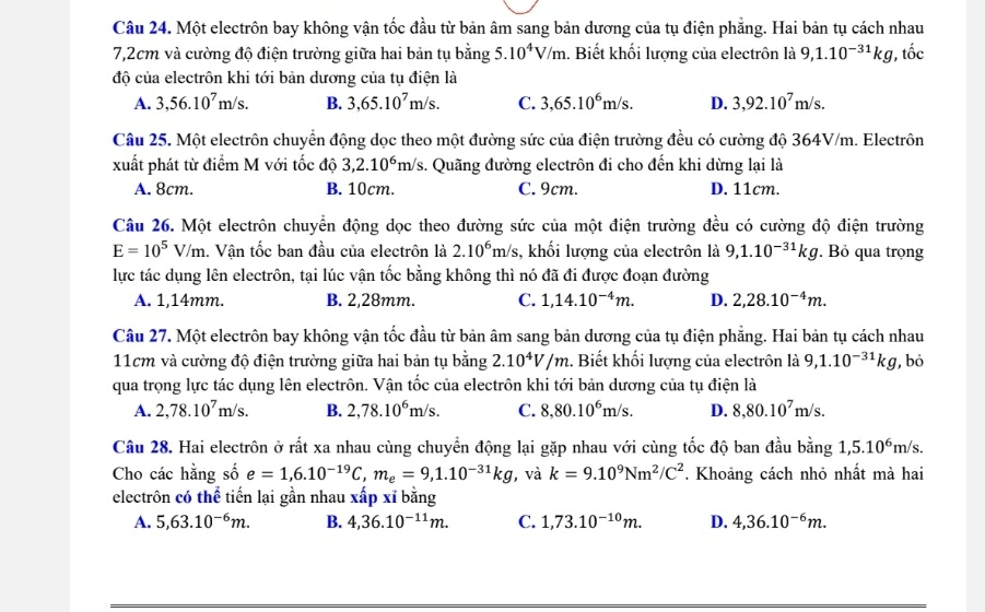 Một electrôn bay không vận tốc đầu từ bản âm sang bản dương của tụ điện phẳng. Hai bản tụ cách nhau
7,2cm và cường độ điện trường giữa hai bản tụ bằng 5.10^4V/m.. Biết khối lượng của electrôn là 9,1.10^(-31)kg, ,that oc
độ của electrôn khi tới bản dương của tụ điện là
A. 3,56.10^7m/s. B. 3,65.10^7m/s. C. 3,65.10^6m/s. D. 3,92.10^7m/s.
Câu 25. Một electrôn chuyển động dọc theo một đường sức của điện trường đều có cường độ 364V/m. Electrôn
xuất phát từ điểm M với tốc độ 3,2.10^6m/s s. Quãng đường electrôn đi cho đến khi dừng lại là
A. 8cm. B. 10cm. C. 9cm. D. 11cm.
Câu 26. Một electrôn chuyển động dọc theo đường sức của một điện trường đều có cường độ điện trường
E=10^5V/m 1. Vận tốc ban đầu của electrôn là 2.10^6m/s 3, khối lượng của electrôn là 9,1.10^(-31)kg. Bỏ qua trọng
lực tác dụng lên electrôn, tại lúc vận tốc bằng không thì nó đã đi được đoạn đường
A. 1,14mm. B. 2,28mm. C. 1,14.10^(-4)m. D. 2,28.10^(-4)m.
Câu 27. Một electrôn bay không vận tốc đầu từ bản âm sang bản dương của tụ điện phẳng. Hai bản tụ cách nhau
11cm và cường độ điện trường giữa hai bản tụ bằng 2.10^4V/m :. Biết khối lượng của electrôn là 9,1.10^(-31)kg 1, bỏ
qua trọng lực tác dụng lên electrôn. Vận tốc của electrôn khi tới bản dương của tụ điện là
A. 2,78.10^7m/s. B. 2,78.10^6m/s. C. 8,80.10^6m/s. D. 8,80.10^7m/s.
Câu 28. Hai electrôn ở rất xa nhau cùng chuyển động lại gặp nhau với cùng tốc độ ban đầu bằng 1,5.10^6m/s.
Cho các hằng số e=1,6.10^(-19)C,m_e=9,1.10^(-31)kg , và k=9.10^9Nm^2/C^2. Khoảng cách nhỏ nhất mà hai
electrôn có thể tiến lại gần nhau xấp xỉ bằng
A. 5,63.10^(-6)m. B. 4,36.10^(-11)m. C. 1,73.10^(-10)m. D. 4,36.10^(-6)m.
