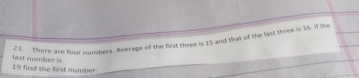 There are four numbers. Average of the first three is 15 and that of the last three is 16. If the 
last number is
19 find the first number: