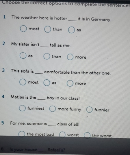 Choose the correct options to complete the sentences
1 The weather here is hotter _it is in Germany.
most than as
2 My sister isn't_ tall as me.
as than more
3 This sofa is _comfortable than the other one.
most as more
4 Matias is the _boy in our class!
funniest more funny funnier
5 For me, science is _class of all!
the most bad worst the worst
6 Is your house _Rafael's?