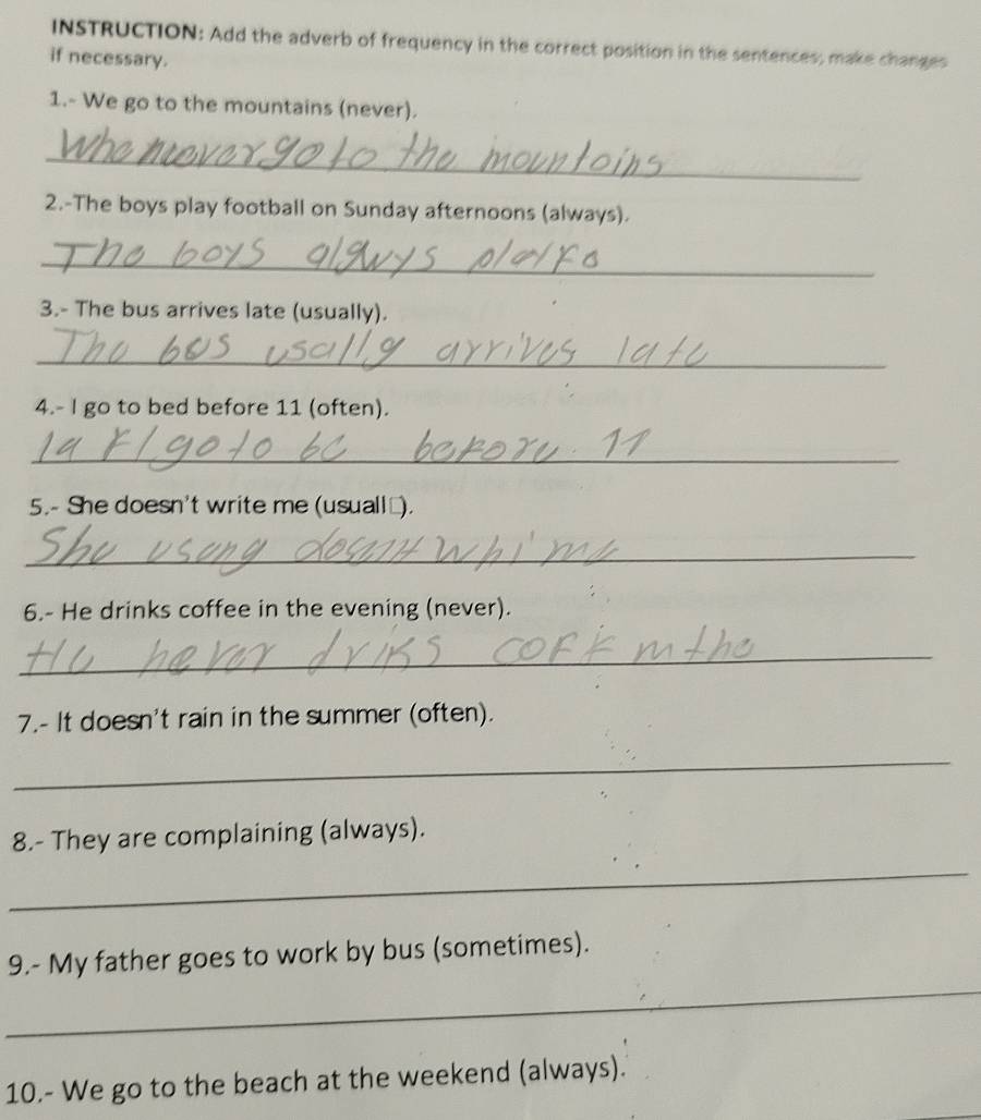 INSTRUCTION: Add the adverb of frequency in the correct position in the sentences; make changes 
if necessary. 
1.- We go to the mountains (never). 
_ 
2.-The boys play football on Sunday afternoons (always). 
_ 
3.- The bus arrives late (usually). 
_ 
4.- I go to bed before 11 (often). 
_ 
5.- She doesn't write me (usuall_). 
_ 
6.- He drinks coffee in the evening (never). 
_ 
7.- It doesn't rain in the summer (often). 
_ 
8.- They are complaining (always). 
_ 
_ 
9.- My father goes to work by bus (sometimes). 
10.- We go to the beach at the weekend (always).