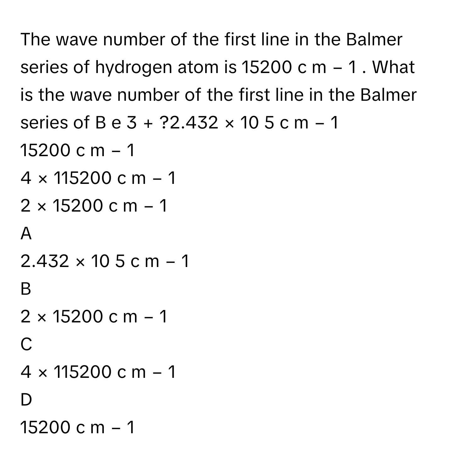 The wave number of the first line in the Balmer series of hydrogen atom is 15200  c  m   −  1         . What is the wave number of the first line in the Balmer series of B  e   3  +         ?2.432  ×  10   5    c  m   −  1         
15200  c  m   −  1         
4  ×  115200  c  m   −  1         
2  ×  15200  c  m   −  1         

A  
2.432  ×  10   5    c  m   −  1          


B  
2  ×  15200  c  m   −  1          


C  
4  ×  115200  c  m   −  1          


D  
15200  c  m   −  1