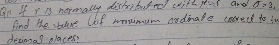 An If x is normally distribured with mu =5 and sigma =3, 
find the value Cof manimum ordinate cossedd to to 
decimag places?