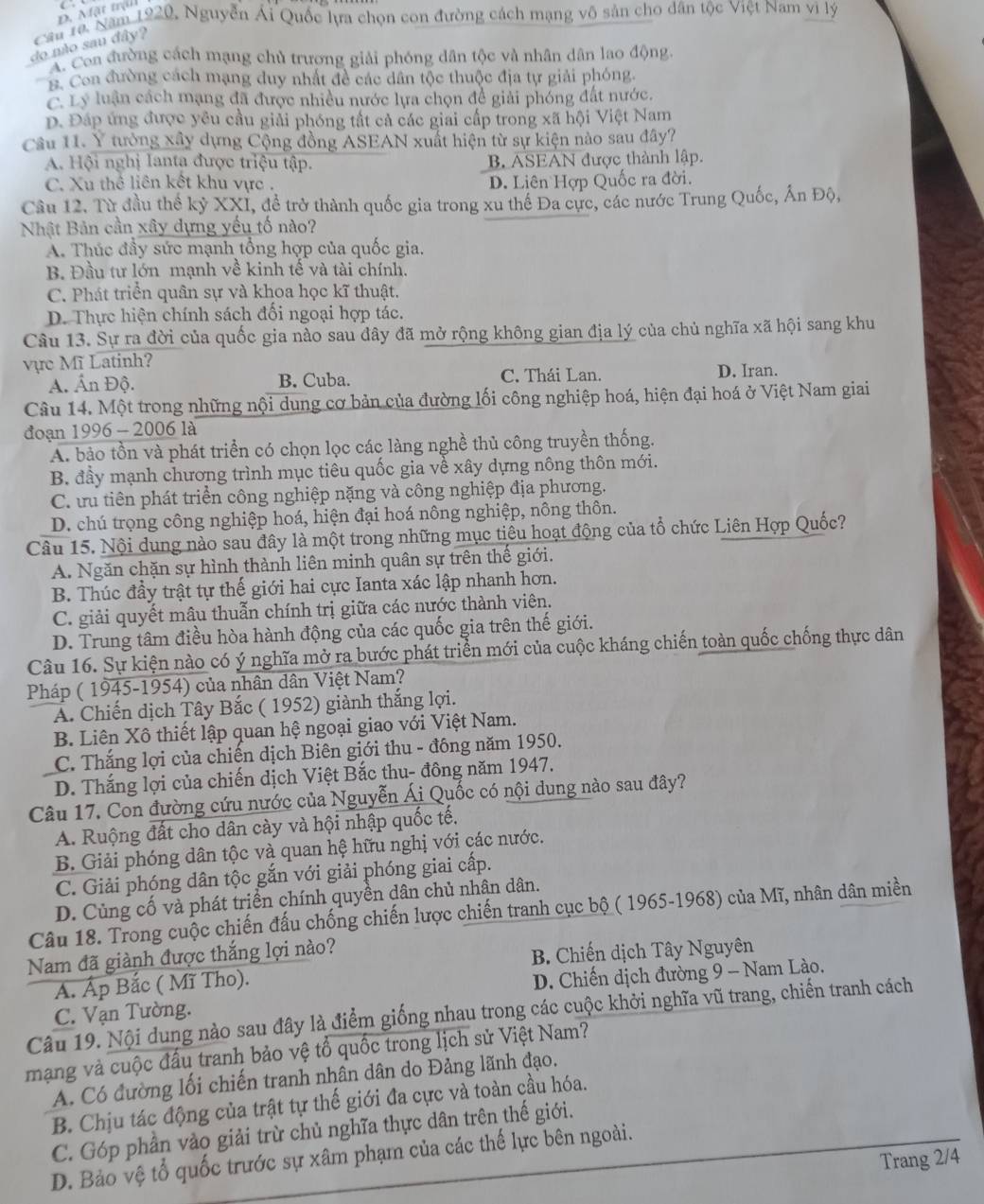 D. Mặt trậi
Cầu 1a. Năm 1920, Nguyễn Ái Quốc lựa chọn con đường cách mạng vô sản cho dân tộc Việt Nam vi lý
do mão sau đây?
A. Coa đường cách mạng chủ trương giải phóng dân tộc và nhân dân lao động
B. Con đường cách mạng duy nhất đề các dân tộc thuộc địa tự giải phóng.
C. Lý luận cách mạng đã được nhiều nước lựa chọn đề giải phóng đất nước.
D. Đáp ứng được yêu cầu giải phóng tất cả các giai cấp trong xã hội Việt Nam
Câu 11. Y tưởng xây dựng Cộng đồng ASEAN xuất hiện từ sự kiện nào sau đây?
A. Hội nghị lanta được triệu tập. B. ASEAN được thành lập.
C. Xu thể liên kết khu vực . D. Liên Hợp Quốc ra đời.
Cầu 12. Từ đầu thể kỷ XXI, đề trở thành quốc gia trong xu thể Đa cực, các nước Trung Quốc, Ấn Độ,
Nhật Bản cần xây dựng yếu tố nào?
A. Thúc đầy sức mạnh tổng hợp của quốc gia.
B. Đầu tư lớn mạnh về kinh tế và tài chính.
C. Phát triển quân sự và khoa học kĩ thuật.
D. Thực hiện chính sách đối ngoại hợp tác.
Câu 13. Sự ra đời của quốc gia nào sau đây đã mở rộng không gian địa lý của chủ nghĩa xã hội sang khu
vực Mĩ Latinh? D. Iran.
A. Ấn Độ. B. Cuba. C. Thái Lan.
Câu 14. Một trong những nội dung cơ bản của đường lối công nghiệp hoá, hiện đại hoá ở Việt Nam giai
đoạn 1996 - 2006 là
A. bảo tồn và phát triển có chọn lọc các làng nghề thủ công truyền thống.
B. đầy mạnh chương trình mục tiêu quốc gia về xây dựng nông thôn mới.
C. ưu tiên phát triển công nghiệp nặng và công nghiệp địa phương.
D. chú trọng công nghiệp hoá, hiện đại hoá nông nghiệp, nông thôn.
Câu 15. Nội dung nào sau đây là một trong những mục tiêu hoạt động của tổ chức Liên Hợp Quốc?
A. Ngăn chặn sự hình thành liên minh quân sự trên thế giới.
B. Thúc đầy trật tự thế giới hai cực Ianta xác lập nhanh hơn.
C. giải quyết mâu thuẫn chính trị giữa các nước thành viên.
D. Trung tâm điều hòa hành động của các quốc gia trên thế giới.
Câu 16. Sự kiện nào có ý nghĩa mở ra bước phát triển mới của cuộc kháng chiến toàn quốc chống thực dân
Pháp ( 1945-1954) của nhân dân Việt Nam?
A. Chiến dịch Tây Bắc ( 1952) giành thắng lợi.
B. Liên Xô thiết lập quan hệ ngoại giao với Việt Nam.
C. Thắng lợi của chiến dịch Biên giới thu - đồng năm 1950.
D. Thắng lợi của chiến dịch Việt Bắc thu- đông năm 1947.
Câu 17. Con đường cứu nước của Nguyễn Ái Quốc có nội dung nào sau đây?
A. Ruộng đất cho dân cày và hội nhập quốc tế.
B. Giải phóng dân tộc và quan hệ hữu nghị với các nước.
C. Giải phóng dân tộc gắn với giải phóng giai cấp.
D. Củng cố và phát triển chính quyền dân chủ nhân dân.
Câu 18. Trong cuộc chiến đấu chống chiến lược chiến tranh cục bộ ( 1965-1968) của Mĩ, nhân dân miền
Nam đã giành được thắng lợi nào?
B. Chiến dịch Tây Nguyên
A. Ấp Bắc ( Mĩ Tho).
C. Vạn Tường.  D. Chiến dịch đường 9 - Nam Lào.
Câu 19. Nội dung nào sau đây là điểm giống nhau trong các cuộc khởi nghĩa vũ trang, chiến tranh cách
mạng và cuộc đầu tranh bảo vệ tổ quốc trong lịch sử Việt Nam?
A. Có đường lối chiến tranh nhân dân do Đảng lãnh đạo.
B. Chịu tác động của trật tự thế giới đa cực và toàn cầu hóa.
C. Góp phần vào giải trừ chủ nghĩa thực dân trên thế giới.
D. Bảo vệ tổ quốc trước sự xâm phạm của các thế lực bên ngoài.
Trang 2/4
