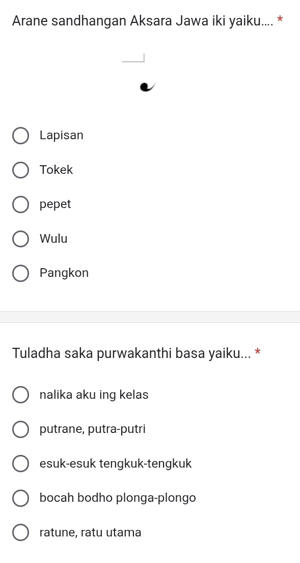 Arane sandhangan Aksara Jawa iki yaiku.... *
Lapisan
Tokek
pepet
Wulu
Pangkon
Tuladha saka purwakanthi basa yaiku... *
nalika aku ing kelas
putrane, putra-putri
esuk-esuk tengkuk-tengkuk
bocah bodho plonga-plongo
ratune, ratu utama