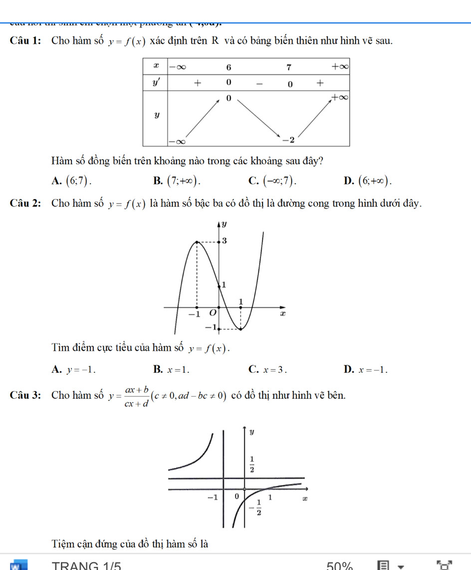 Cho hàm số y=f(x) xác định trên R và có bảng biến thiên như hình vẽ sau.
Hàm số đồng biến trên khoảng nào trong các khoảng sau đây?
A. (6;7). B. (7;+∈fty ). C. (-∈fty ;7). D. (6;+∈fty ).
Câu 2: Cho hàm số y=f(x) là hàm số bậc ba có đồ thị là đường cong trong hình dưới đây.
Tìm điểm cực tiểu của hàm số y=f(x).
A. y=-1. B. x=1. C. x=3. D. x=-1.
Câu 3: Cho hàm số y= (ax+b)/cx+d (c!= 0,ad-bc!= 0) có dhat o thị như hình vẽ bên.
Tệm cận đứng của X_2 thị hàm số là
TRANG 1/5 50%