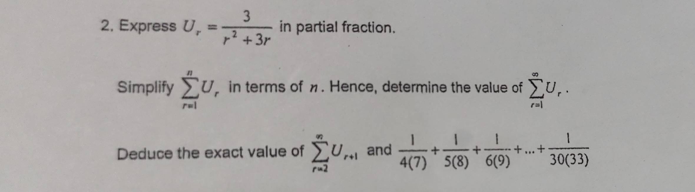 Express U_r= 3/r^2+3r  in partial fraction. 
Simplify sumlimits _(r=1)^nU_r in terms of . Hence, determine the value of sumlimits _(r=1)^(∈fty)U_r. 
Deduce the exact value of sumlimits _(r=2)^(∈fty)U_r+1 and  1/4(7) + 1/5(8) + 1/6(9) +...+ 1/30(33) 