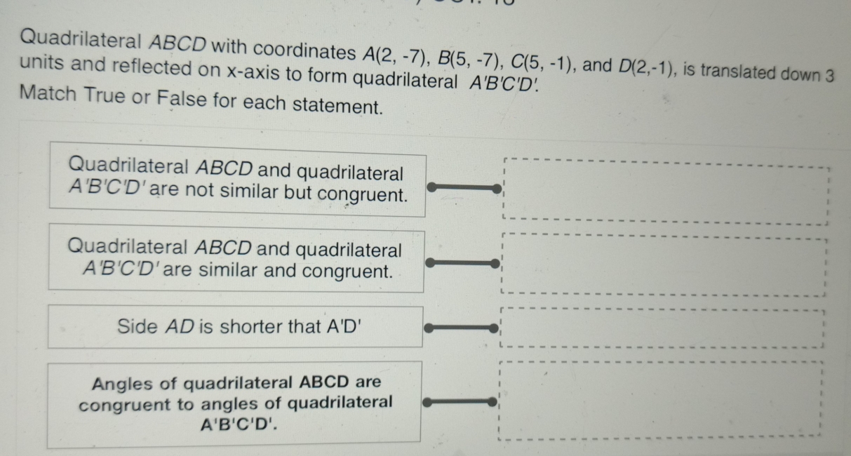 Quadrilateral ABCD with coordinates A(2,-7), B(5,-7), C(5,-1) , and D(2,-1) , is translated down 3
units and reflected on x-axis to form quadrilateral A'B'C'D'. 
Match True or False for each statement.
Quadrilateral ABCD and quadrilateral
A'B'C'D' are not similar but congruent.
Quadrilateral ABCD and quadrilateral
A'B'C'D' are similar and congruent.
Side AD is shorter that A'D'
Angles of quadrilateral ABCD are
congruent to angles of quadrilateral
A'B'C'D'.