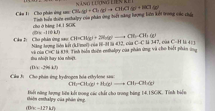 NãNG LượnG LIEn kếi 
Câu 1: Cho phản ứng sau: CH_4(g)+Cl_2(g)to CH_3Cl(g)+HCl(g)
Tính biến thiên enthalpy của phản ứng biết năng lượng liên kết trong các chất 
cho ở bảng 14.1 SGK
(Đ/s: -110 kJ) 
Câu 2: Cho phản ứng sau: CHequiv CH(g)+2H_2(g)to CH_3-CH_3(g) là 347, của C-H là 413
Năng lượng liên kết (kJ/mol) của H-H là 432,ciaC-C
và của Cequiv C là 839. Tính biến thiên enthalpy của phản ứng và cho biết phản ứng 
thu nhiệt hay tỏa nhiệt. 
(Đ/s: -296 kJ) 
Câu 3: Cho phản ứng hydrogen hóa ethylene sau:
CH_2=CH_2(g)+H_2(g)to CH_3-CH_3(g)
Biết năng lượng liên kết trong các chất cho trong bảng 14.1SGK. Tính biển 
thiên enthalpy của phản ứng. 
(Đ/s: −127 kJ)