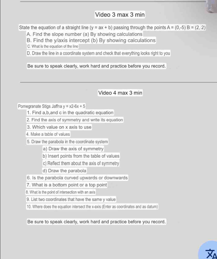 Video 3 max 3 min 
State the equation of a straight line (y=ax+b) passing through the points A=(0,-5)B=(2,2)
A. Find the slope number (a) By showing calculations 
B. Find the y /axis intercept (b) By showing calculations 
C. What is the equation of the line 
D. Draw the line in a coordinate system and check that everything looks right to you 
Be sure to speak clearly, work hard and practice before you record. 
Video 4 max 3 min 
Pomegranate Stigs Jaffna y=x2-6x+5
1. Find a, b,and c in the quadratic equation 
2. Find the axis of symmetry and write its equation 
3. Which value on x axis to use 
4. Make a table of values 
5. Draw the parabola in the coordinate system 
a) Draw the axis of symmetry 
b) Insert points from the table of values 
c) Reflect them about the axis of symmetry 
d) Draw the parabola 
6. Is the parabola curved upwards or downwards 
7. What is a bottom point or a top point 
8. What is the point of intersection with an axis 
9. List two coordinates that have the same y value 
10. Where does the equation intersect the x-axis (Enter as coordinates and as datum) 
Be sure to speak clearly, work hard and practice before you record.