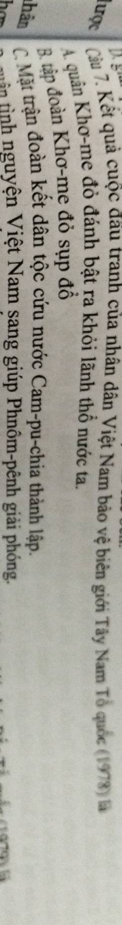 gi
Tược Càu 7. Kết quả cuộc đầu tranh của nhân dân Việt Nam bảo vệ biên giới Tây Nam Tổ quốc (1978) là
A quân Khơ-me đỏ đánh bật ra khỏi lãnh thổ nước ta.
B. tập đoàn Khơ-me đỏ sụp đổ
Thân C. Mặt trận đoàn kết dân tộc cứu nước Cam-pu-chia thành lập.
har tuên tình nguyện Việt Nam sang giúp Phnôm-pênh giải phóng.
