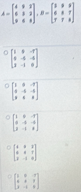 A=beginbmatrix 4&9&2 6&3&2 9&6&8endbmatrix , B=beginbmatrix 3&9&9 6&8&7 7&7&8endbmatrix
beginbmatrix 1&0&-7 0&-5&-5 2&-1&0endbmatrix
beginbmatrix 1&0&-7 0&-5&-5 9&6&8endbmatrix
beginbmatrix 1&0&-7 0&-5&-5 2&-1&8endbmatrix
beginbmatrix 4&9&2 6&8&7 2&-1&0endbmatrix
beginbmatrix 1&0&-7 6&8&7 2&-1&0endbmatrix