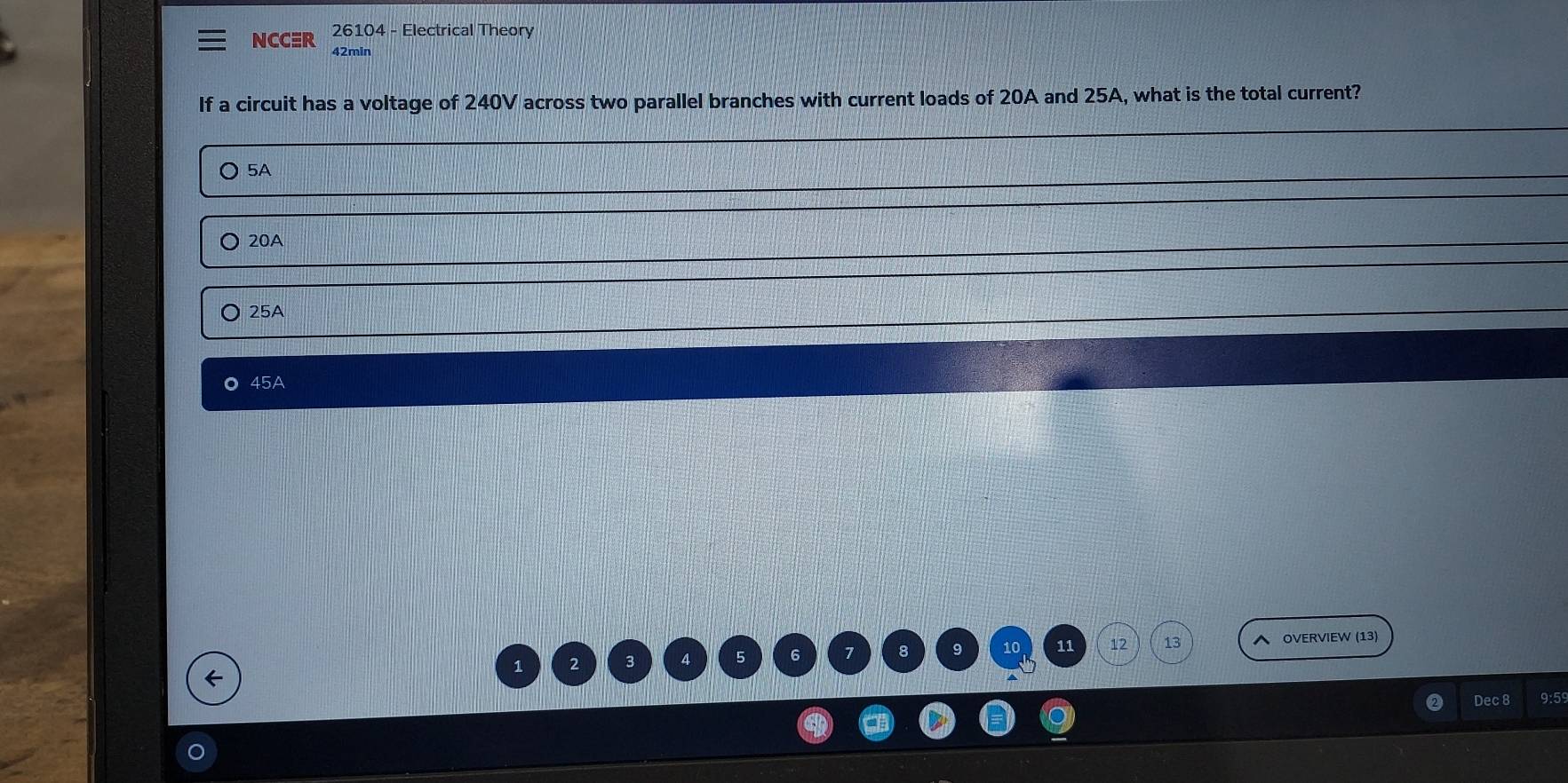 NCCER 26104 - Electrical Theory
42min
If a circuit has a voltage of 240V across two parallel branches with current loads of 20A and 25A, what is the total current?
5A
20A
25A
。 45A
8 9 10 11 12 13
OVERVIEW (13)
←
1 2 3
Dec 8 9:5