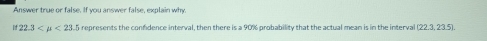 Answer true or false. If you answer false, explain why.
if22.3 <23.5 represents the confdence interval, then there is a 90% probability that the actual mean is in the interval (22.3, 23.5).