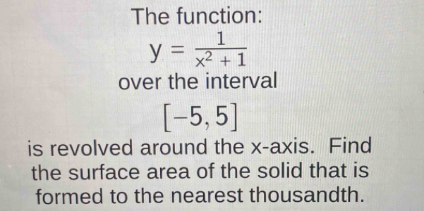 The function:
y= 1/x^2+1 
over the interval
[-5,5]
is revolved around the x-axis. Find 
the surface area of the solid that is 
formed to the nearest thousandth.