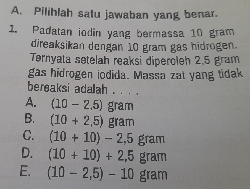 Pilihlah satu jawaban yang benar.
1. Padatan iodin yang bermassa 10 gram
direaksikan dengan 10 gram gas hidrogen.
Ternyata setelah reaksi diperoleh 2,5 gram
gas hidrogen iodida. Massa zat yang tidak
bereaksi adalah . . . ._
A. (10-2,5) gram
B. (10+2,5)gram
C. (10+10)-2,5gram
D. (10+10)+2,5gram
E. (10-2,5)-10gram